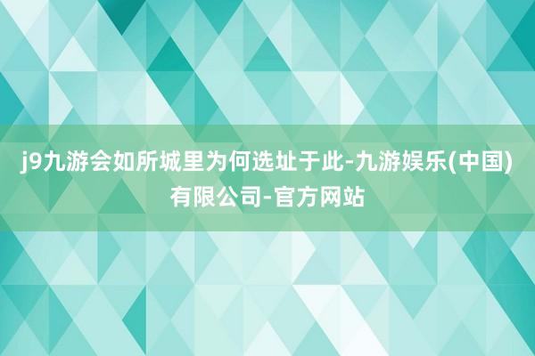 j9九游会如所城里为何选址于此-九游娱乐(中国)有限公司-官方网站