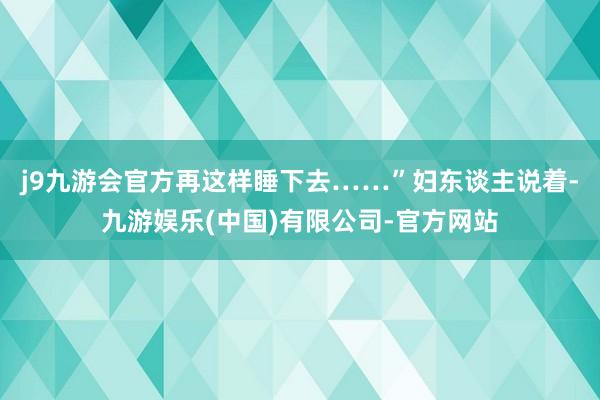 j9九游会官方再这样睡下去……”妇东谈主说着-九游娱乐(中国)有限公司-官方网站