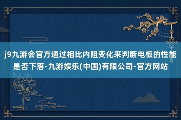 j9九游会官方通过相比内阻变化来判断电板的性能是否下落-九游娱乐(中国)有限公司-官方网站