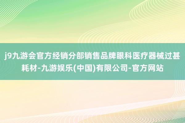 j9九游会官方经销分部销售品牌眼科医疗器械过甚耗材-九游娱乐(中国)有限公司-官方网站