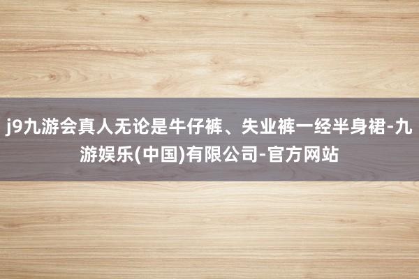 j9九游会真人无论是牛仔裤、失业裤一经半身裙-九游娱乐(中国)有限公司-官方网站