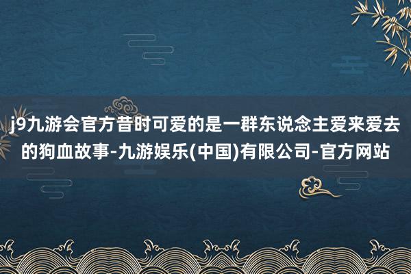 j9九游会官方昔时可爱的是一群东说念主爱来爱去的狗血故事-九游娱乐(中国)有限公司-官方网站