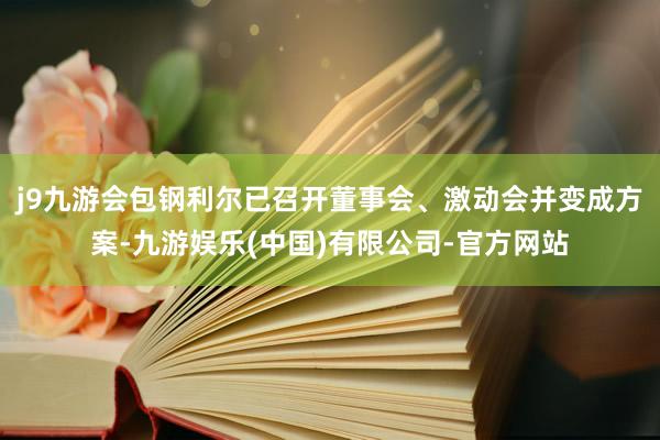 j9九游会包钢利尔已召开董事会、激动会并变成方案-九游娱乐(中国)有限公司-官方网站