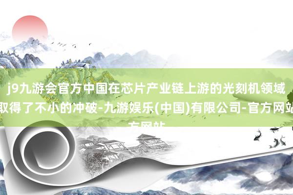 j9九游会官方中国在芯片产业链上游的光刻机领域取得了不小的冲破-九游娱乐(中国)有限公司-官方网站