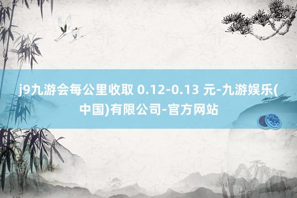 j9九游会每公里收取 0.12-0.13 元-九游娱乐(中国)有限公司-官方网站