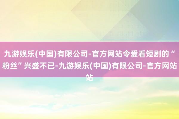 九游娱乐(中国)有限公司-官方网站令爱看短剧的“粉丝”兴盛不已-九游娱乐(中国)有限公司-官方网站