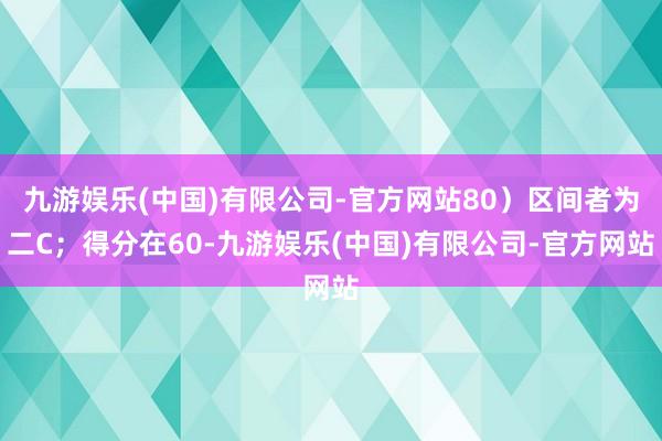 九游娱乐(中国)有限公司-官方网站80）区间者为二C；得分在60-九游娱乐(中国)有限公司-官方网站