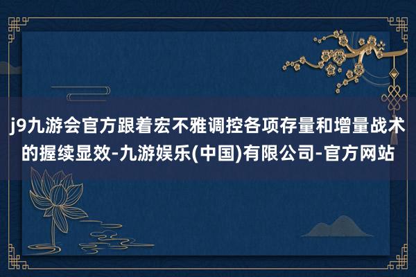 j9九游会官方跟着宏不雅调控各项存量和增量战术的握续显效-九游娱乐(中国)有限公司-官方网站