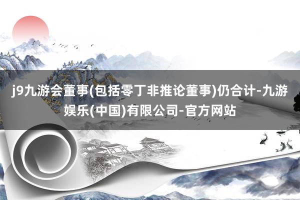 j9九游会董事(包括零丁非推论董事)仍合计-九游娱乐(中国)有限公司-官方网站