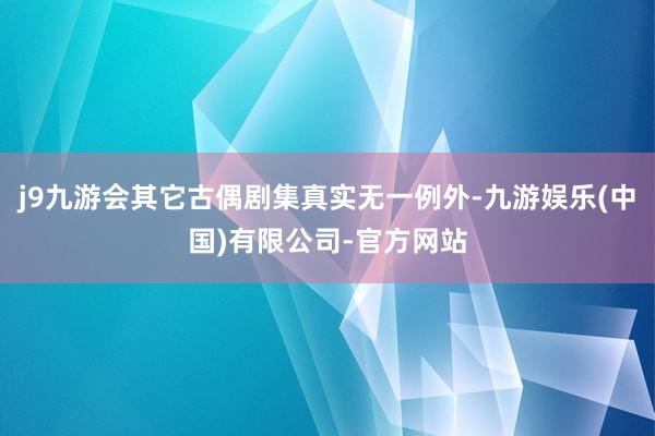 j9九游会其它古偶剧集真实无一例外-九游娱乐(中国)有限公司-官方网站