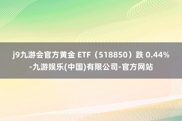 j9九游会官方黄金 ETF（518850）跌 0.44%-九游娱乐(中国)有限公司-官方网站