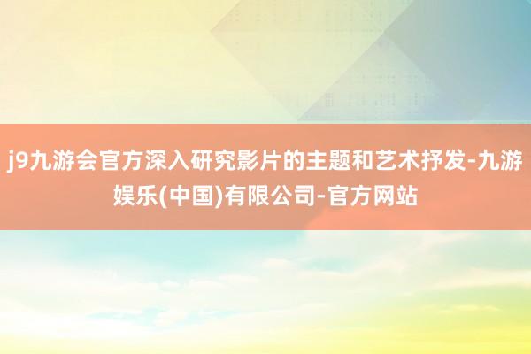 j9九游会官方深入研究影片的主题和艺术抒发-九游娱乐(中国)有限公司-官方网站