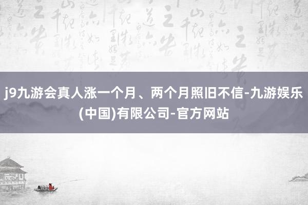 j9九游会真人涨一个月、两个月照旧不信-九游娱乐(中国)有限公司-官方网站