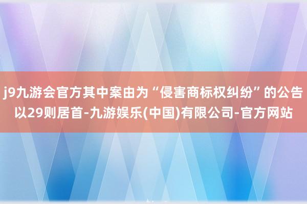 j9九游会官方其中案由为“侵害商标权纠纷”的公告以29则居首-九游娱乐(中国)有限公司-官方网站