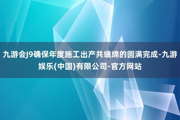 九游会J9确保年度施工出产共缠绵的圆满完成-九游娱乐(中国)有限公司-官方网站