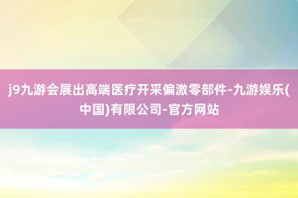 j9九游会展出高端医疗开采偏激零部件-九游娱乐(中国)有限公司-官方网站