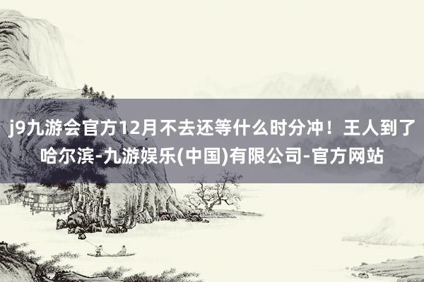 j9九游会官方12月不去还等什么时分冲！王人到了哈尔滨-九游娱乐(中国)有限公司-官方网站