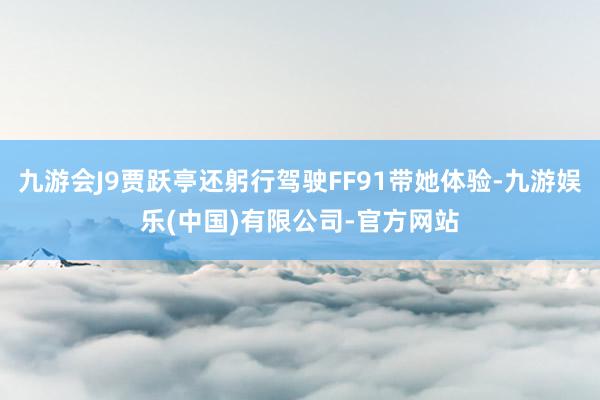 九游会J9贾跃亭还躬行驾驶FF91带她体验-九游娱乐(中国)有限公司-官方网站