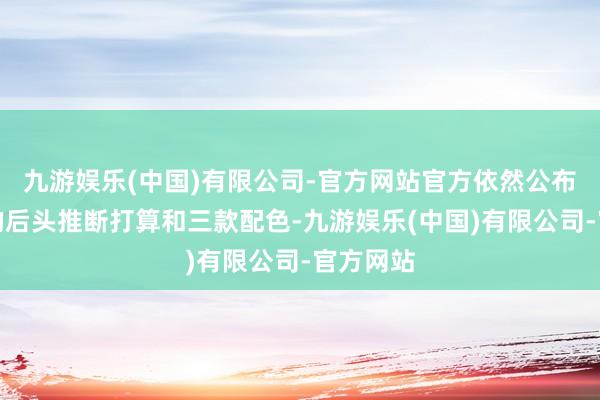 九游娱乐(中国)有限公司-官方网站官方依然公布了该机的后头推断打算和三款配色-九游娱乐(中国)有限公司-官方网站