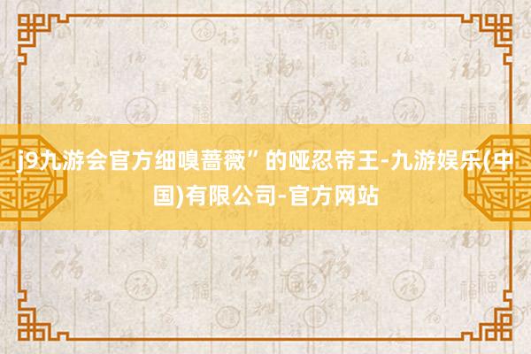 j9九游会官方细嗅蔷薇”的哑忍帝王-九游娱乐(中国)有限公司-官方网站