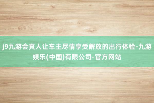 j9九游会真人让车主尽情享受解放的出行体验-九游娱乐(中国)有限公司-官方网站