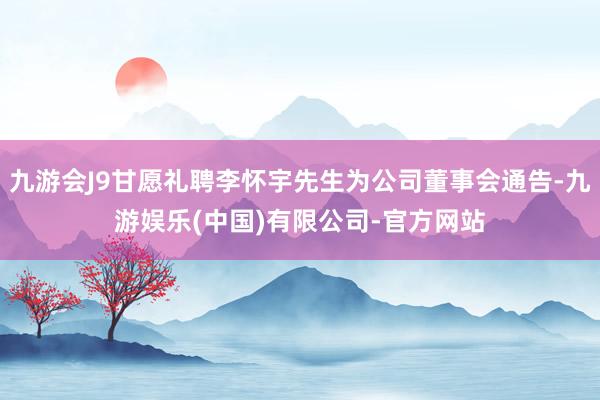 九游会J9甘愿礼聘李怀宇先生为公司董事会通告-九游娱乐(中国)有限公司-官方网站