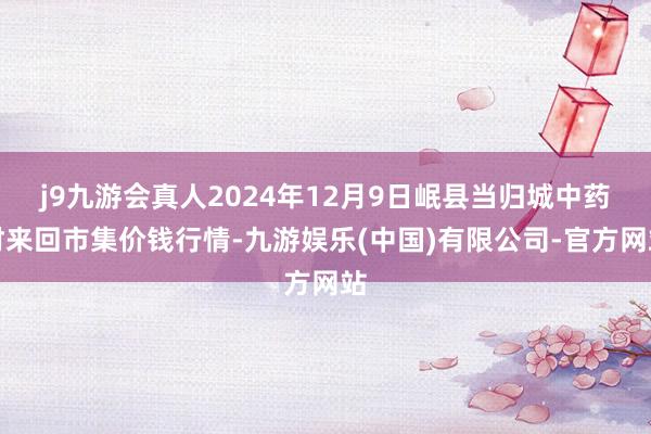 j9九游会真人2024年12月9日岷县当归城中药材来回市集价钱行情-九游娱乐(中国)有限公司-官方网站