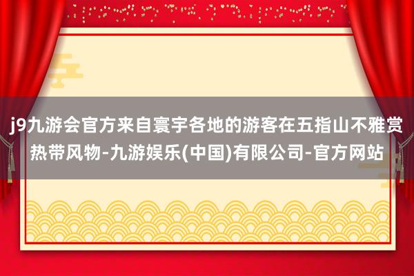 j9九游会官方来自寰宇各地的游客在五指山不雅赏热带风物-九游娱乐(中国)有限公司-官方网站