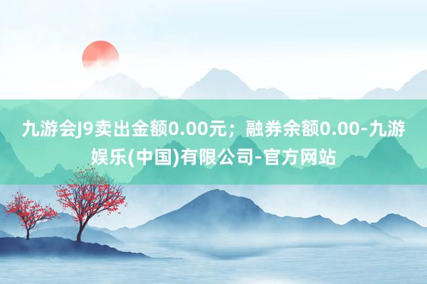 九游会J9卖出金额0.00元；融券余额0.00-九游娱乐(中国)有限公司-官方网站