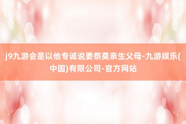 j9九游会是以他专诚说要祭奠亲生父母-九游娱乐(中国)有限公司-官方网站