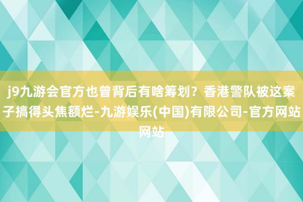 j9九游会官方也曾背后有啥筹划？香港警队被这案子搞得头焦额烂-九游娱乐(中国)有限公司-官方网站