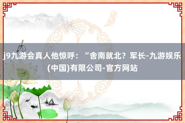 j9九游会真人他惊呼：“舍南就北？军长-九游娱乐(中国)有限公司-官方网站