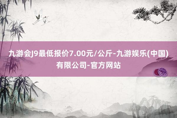 九游会J9最低报价7.00元/公斤-九游娱乐(中国)有限公司-官方网站