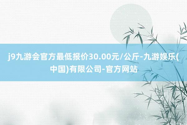 j9九游会官方最低报价30.00元/公斤-九游娱乐(中国)有限公司-官方网站