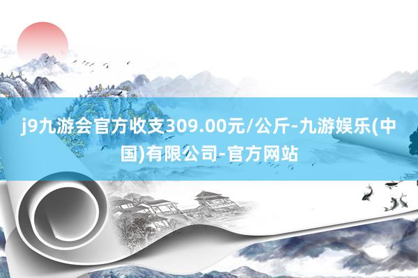 j9九游会官方收支309.00元/公斤-九游娱乐(中国)有限公司-官方网站