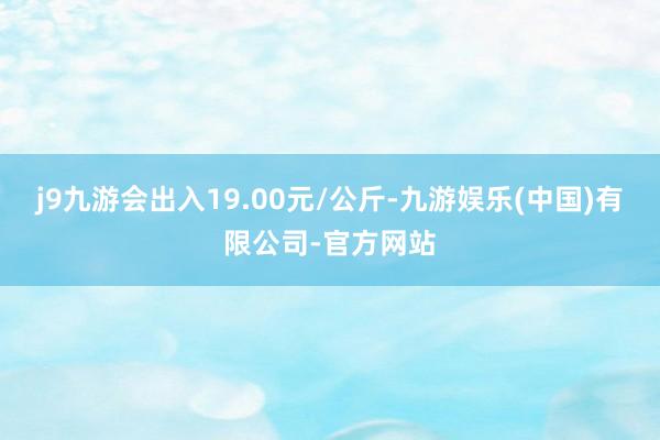 j9九游会出入19.00元/公斤-九游娱乐(中国)有限公司-官方网站