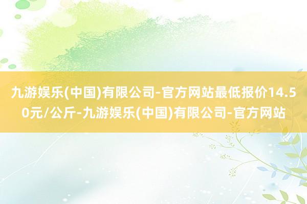 九游娱乐(中国)有限公司-官方网站最低报价14.50元/公斤-九游娱乐(中国)有限公司-官方网站