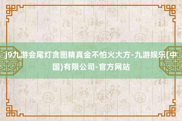 j9九游会尾灯贪图精真金不怕火大方-九游娱乐(中国)有限公司-官方网站