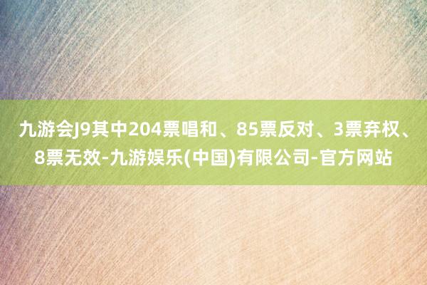 九游会J9其中204票唱和、85票反对、3票弃权、8票无效-九游娱乐(中国)有限公司-官方网站