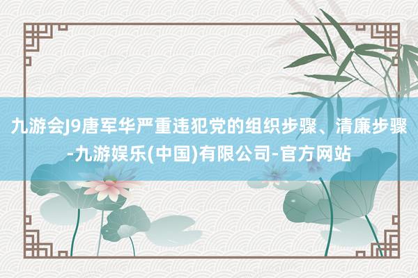 九游会J9唐军华严重违犯党的组织步骤、清廉步骤-九游娱乐(中国)有限公司-官方网站