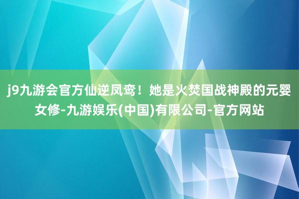 j9九游会官方仙逆凤鸾！她是火焚国战神殿的元婴女修-九游娱乐(中国)有限公司-官方网站