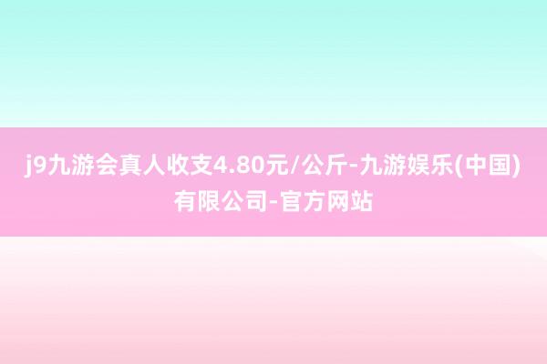 j9九游会真人收支4.80元/公斤-九游娱乐(中国)有限公司-官方网站