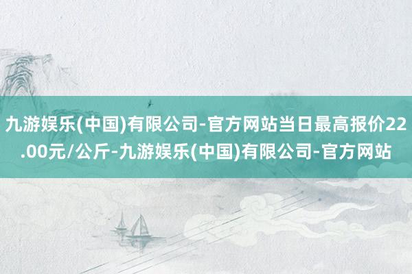 九游娱乐(中国)有限公司-官方网站当日最高报价22.00元/公斤-九游娱乐(中国)有限公司-官方网站