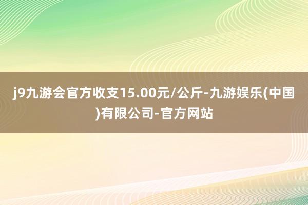 j9九游会官方收支15.00元/公斤-九游娱乐(中国)有限公司-官方网站