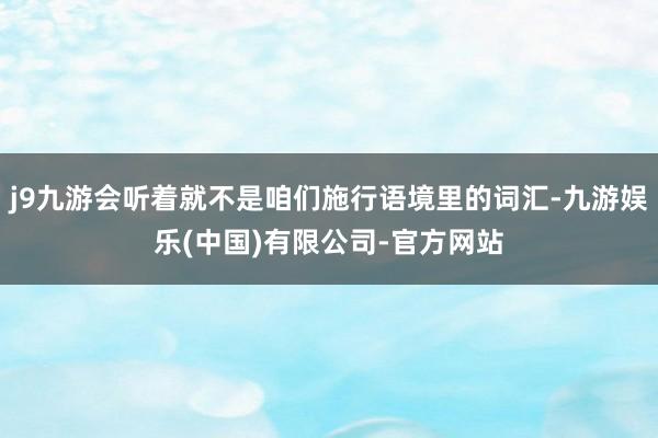 j9九游会听着就不是咱们施行语境里的词汇-九游娱乐(中国)有限公司-官方网站