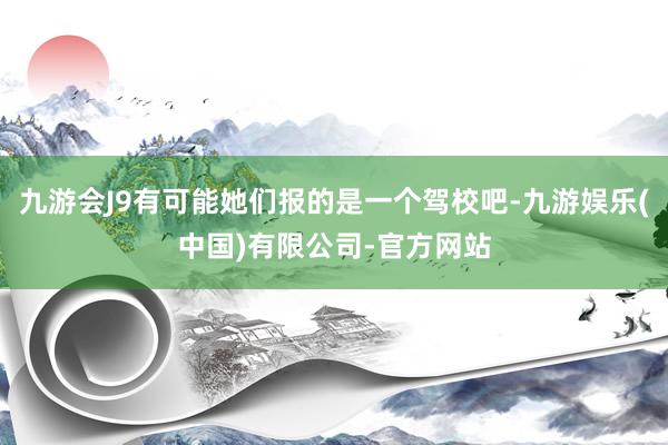 九游会J9有可能她们报的是一个驾校吧-九游娱乐(中国)有限公司-官方网站