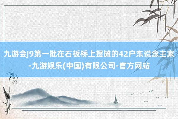 九游会J9第一批在石板桥上摆摊的42户东说念主家-九游娱乐(中国)有限公司-官方网站