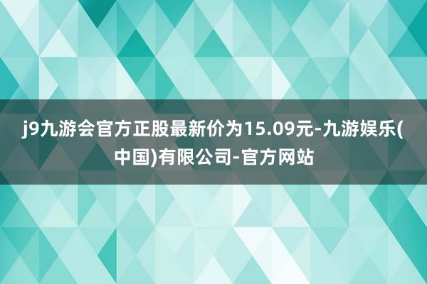 j9九游会官方正股最新价为15.09元-九游娱乐(中国)有限公司-官方网站