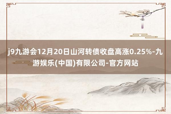 j9九游会12月20日山河转债收盘高涨0.25%-九游娱乐(中国)有限公司-官方网站