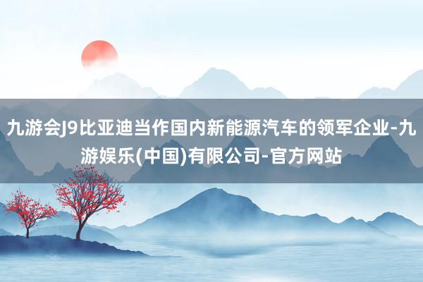 九游会J9比亚迪当作国内新能源汽车的领军企业-九游娱乐(中国)有限公司-官方网站